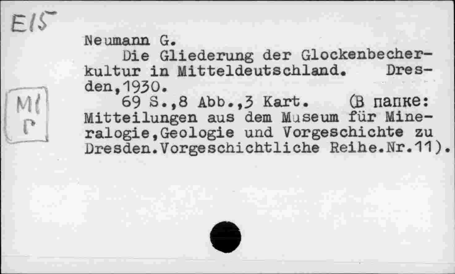 ﻿є
ГмїІ
IL1
Neumann. G.
Die Gliederung der Glockenbecherkultur in Mitteldeutschland. Dresden, 1930.
69 S.,8 Abb.,3 Kart. (ß папке: Mitteilungen aus dem Museum für Mineralogie, Geologie und Vorgeschichte zu Dresden.Vorgeschiehtliehe Reihe.Nr.11 )•